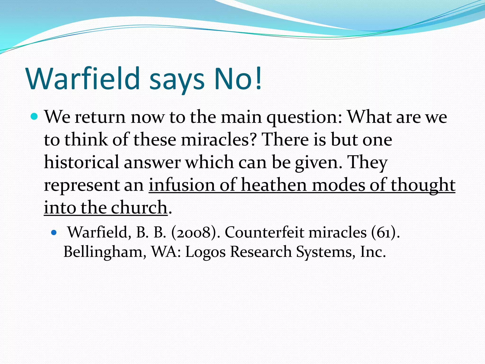 Warfield says No!We return now to the main question: What are we to think of these miracles? There is but one historical answer which can be given. They represent an infusion of heathen modes of thought into the church.  Warfield, B. B. (2008). Counterfeit miracles (61). Bellingham, WA: Logos Research Systems, Inc.