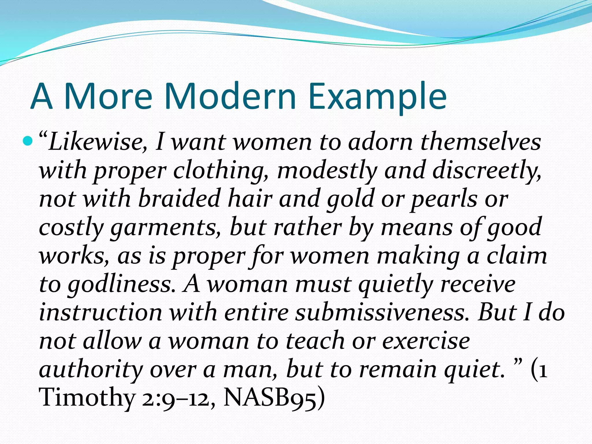 A More Modern Example“Likewise, I want women to adorn themselves with proper clothing, modestly and discreetly, not with braided hair and gold or pearls or costly garments, but rather by means of good works, as is proper for women making a claim to godliness. A woman must quietly receive instruction with entire submissiveness. But I do not allow a woman to teach or exercise authority over a man, but to remain quiet. ” (1 Timothy 2:9–12, NASB95)