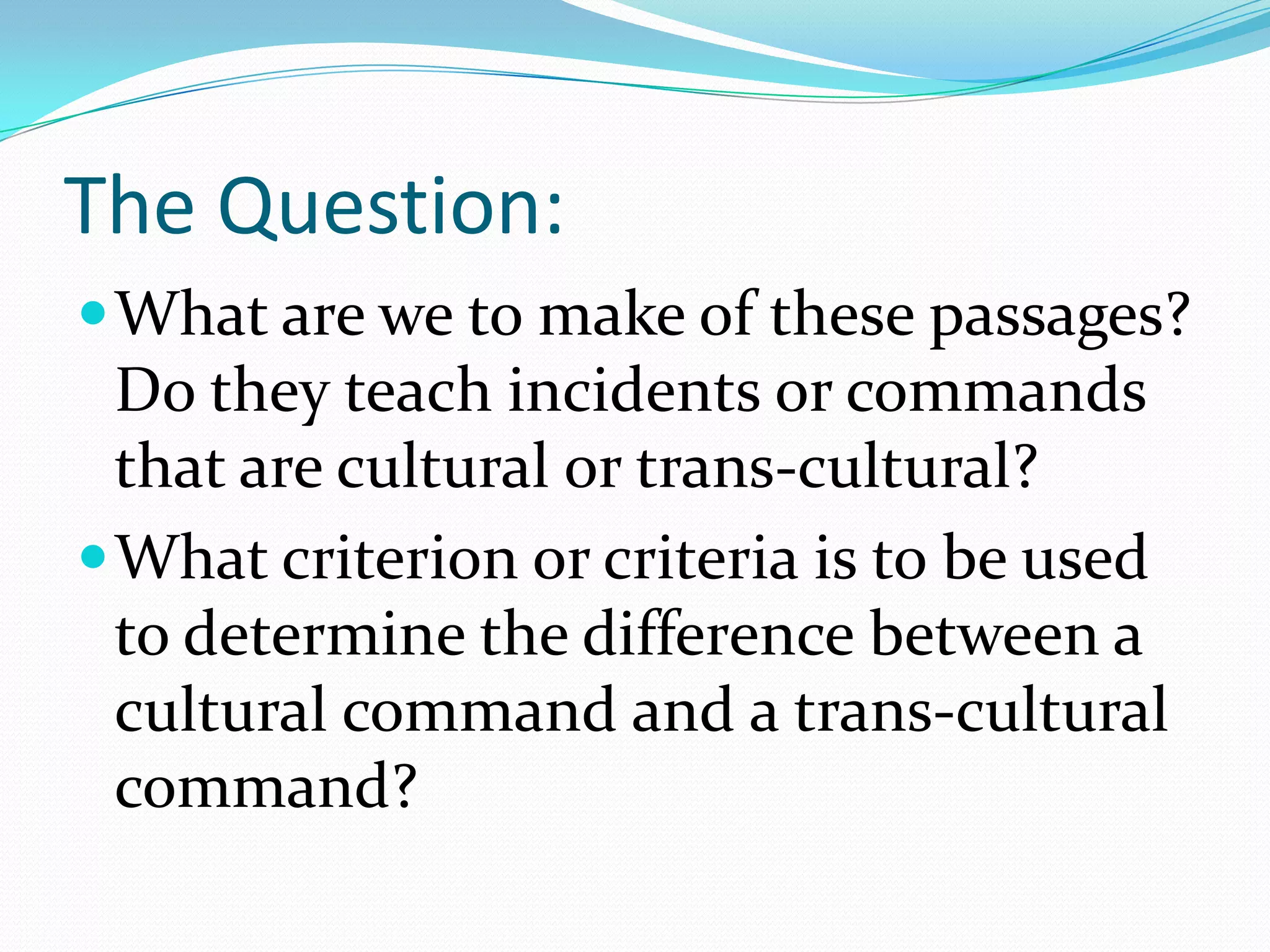 The Question:What are we to make of these passages?  Do they teach incidents or commands that are cultural or trans-cultural?What criterion or criteria is to be used to determine the difference between a cultural command and a trans-cultural command? 
