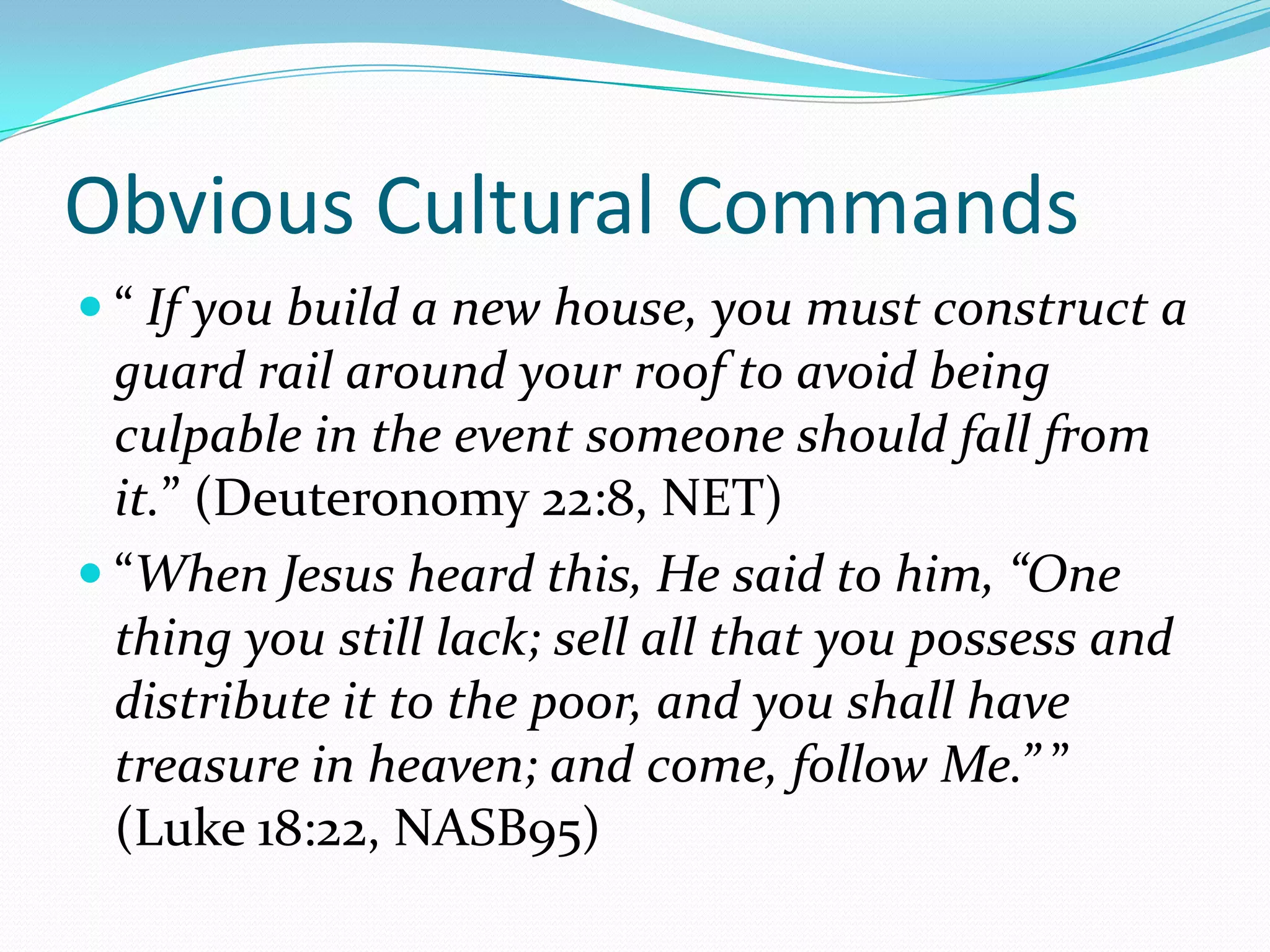 Obvious Cultural Commands“If you build a new house, you must construct a guard rail around your roof to avoid being culpable in the event someone should fall from it.” (Deuteronomy 22:8, NET)“When Jesus heard this, He said to him, “One thing you still lack; sell all that you possess and distribute it to the poor, and you shall have treasure in heaven; and come, follow Me.” ” (Luke 18:22, NASB95)