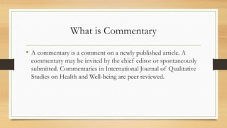 What is Commentary
• A commentary is a comment on a newly published article. A
commentary may be invited by the chief editor or spontaneously
submitted. Commentaries in International Journal of Qualitative
Studies on Health and Well-being are peer reviewed.
 