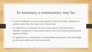 In summary, a commentary may be:
• A critical challenge to one or more aspects of the focal article, arguing for a
position other than that taken in the focal article.
• An elaboration or extension of the position taken in the focal article,
basically sympathetic to the position taken in the focal article but pushing the
argument further.
• An application of a theoretical or methodological perspective that sheds light
on the issues addressed in the focal article.
 