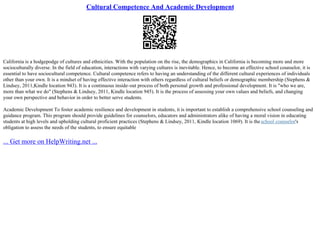Cultural Competence And Academic Development
California is a hodgepodge of cultures and ethnicities. With the population on the rise, the demographics in California is becoming more and more
socioculturally diverse. In the field of education, interactions with varying cultures is inevitable. Hence, to become an effective school counselor, it is
essential to have sociocultural competence. Cultural competence refers to having an understanding of the different cultural experiences of individuals
other than your own. It is a mindset of having effective interaction with others regardless of cultural beliefs or demographic membership (Stephens &
Lindsey, 2011,Kindle location 943). It is a continuous inside–out process of both personal growth and professional development. It is "who we are,
more than what we do" (Stephens & Lindsey, 2011, Kindle location 945). It is the process of assessing your own values and beliefs, and changing
your own perspective and behavior in order to better serve students.
Academic Development To foster academic resilience and development in students, it is important to establish a comprehensive school counseling and
guidance program. This program should provide guidelines for counselors, educators and administrators alike of having a moral vision in educating
students at high levels and upholding cultural proficient practices (Stephens & Lindsey, 2011, Kindle location 1069). It is theschool counselor's
obligation to assess the needs of the students, to ensure equitable
... Get more on HelpWriting.net ...
 