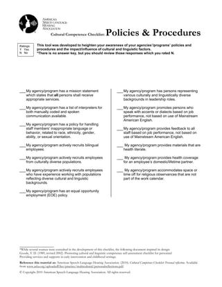 Cultural Competence Checklist:              Policies & Procedures
!
Ratings:     This tool was developed to heighten your awareness of your agencies’/programs’ policies and
Y Yes        procedures and the impact/influence of cultural and linguistic factors.
N No         *There is no answer key, but you should review those responses which you rated N.




___ My agency/program has a mission statement                                 ___ My agency/program has persons representing
    which states that all persons shall receive                                   various culturally and linguistically diverse
    appropriate services.                                                         backgrounds in leadership roles.

___ My agency/program has a list of interpreters for                          ___ My agency/program promotes persons who
    both manually coded and spoken                                                speak with accents or dialects based on job
    communication available.                                                      performance, not based on use of Mainstream
                                                                                  American English.
___ My agency/program has a policy for handling
    staff members’ inappropriate language or                                  ___ My agency/program provides feedback to all
    behavior, related to race, ethnicity, gender,                                 staff based on job performance, not based on
    ability, or sexual orientation.                                               use of Mainstream American English.

___ My agency/program actively recruits bilingual                             ___ My agency/program provides materials that are
    employees.                                                                   health literate.

___ My agency/program actively recruits employees                             ___ My agency/program provides health coverage
    from culturally diverse populations.                                         for an employee’s domestic/lifetime partner.

___ My agency/program actively recruits employees                             ___ My agency/program accommodates space or
    who have experience working with populations                                 time off for religious observances that are not
    reflecting diverse cultural and linguistic                                   part of the work calendar.!
    backgrounds.

___ My agency/program has an equal opportunity
    employment (EOE) policy.




_____________________
*While several sources were consulted in the development of this checklist, the following document inspired its design:
Goode, T. D. (1989, revised 2002). Promoting cultural and linguistic competence self-assessment checklist for personnel
Providing services and supports in early intervention and childhood settings.
Reference this material as: American Speech-Language-Hearing Association. (2010). Cultural Competence Checklist: Personal reflection. Available
from www.asha.org/uploadedFiles/practice/multicultural/personalreflections.pdf.
© Copyright 2010 American Speech-Language-Hearing Association. All rights reserved.
 