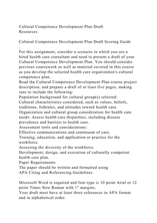 Cultural Competence Development Plan Draft
Resources
Cultural Competence Development Plan Draft Scoring Guide
.
For this assignment, consider a scenario in which you are a
hired health care consultant and need to present a draft of your
Cultural Competence Development Plan. You should consider
previous coursework as well as material covered in this course
as you develop the selected health care organization's cultural
competence plan.
Read the Cultural Competence Development Plan course project
description, and prepare a draft of at least five pages, making
sure to include the following:
Population background for cultural group(s) selected:
Cultural characteristics considered, such as values, beliefs,
traditions, folktales, and attitudes toward health care.
Organization and cultural group consideration for health care
needs: Assess health care disparities, including disease
prevalence and barriers to health care.
Assessment tools and considerations:
Effective communications and continuum of care.
Training, education, and application or practice for the
workforce.
Assessing the diversity of the workforce.
Development, design, and execution of culturally competent
health care plan.
Paper Requirements
The paper should be written and formatted using
APA Citing and Referencing Guidelines
.
Microsoft Word is required and font type is 10 point Arial or 12
point Times New Roman with 1" margins.
Your draft must have at least three references in APA format
and in alphabetical order.
 