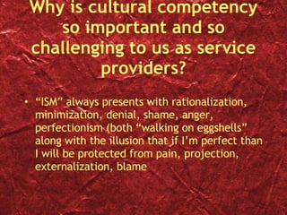 Why is cultural competency so important and so challenging to us as service providers? “ ISM” always presents with rationalization, minimization, denial, shame, anger, perfectionism (both “walking on eggshells” along with the illusion that if I’m perfect than I will be protected from pain, projection, externalization, blame 