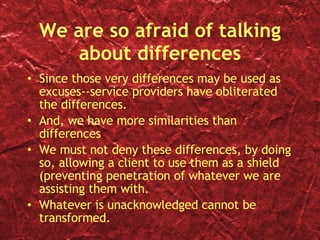 We are so afraid of talking about differences Since those very differences may be used as excuses--service providers have obliterated the differences. And, we have more similarities than differences We must not deny these differences, by doing so, allowing a client to use them as a shield (preventing penetration of whatever we are assisting them with. Whatever is unacknowledged cannot be transformed. 