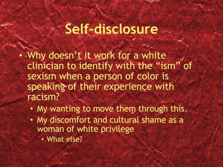 Self-disclosure Why doesn’t it work for a white clinician to identify with the “ism” of sexism when a person of color is speaking of their experience with racism? My wanting to move them through this. My discomfort and cultural shame as a woman of white privilege What else? 