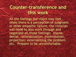 Counter-transference and this work All the feelings the client may feel when there is a perception of judgment or other empathic failure, the clinician will need to also work through and negotiate all those feelings:  shame, denial, rationalization, minimization, projection; externalizing the problem etc.  Prepare to be uncomfortable. 