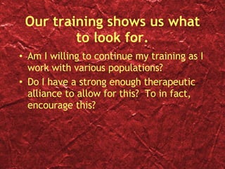Our training shows us what to look for. Am I willing to continue my training as I work with various populations? Do I have a strong enough therapeutic alliance to allow for this?  To in fact, encourage this? 