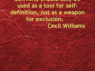 Ethnicity should only be used as a tool for self-definition, not as a weapon for exclusion.  Cecil Williams 