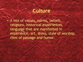 Culture A mix of values, norms, beliefs, religions, historical experiences, language that are manifested in experience, art, dress, style of worship, rites of passage and humor. 
