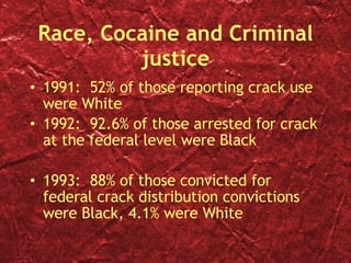 Race, Cocaine and Criminal justice 1991:  52% of those reporting crack use were White 1992:  92.6% of those arrested for crack at the federal level were Black 1993:  88% of those convicted for federal crack distribution convictions were Black, 4.1% were White 