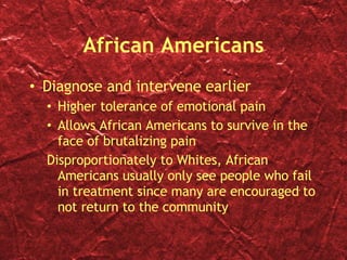 African Americans Diagnose and intervene earlier Higher tolerance of emotional pain Allows African Americans to survive in the face of brutalizing pain Disproportionately to Whites, African Americans usually only see people who fail in treatment since many are encouraged to not return to the community 
