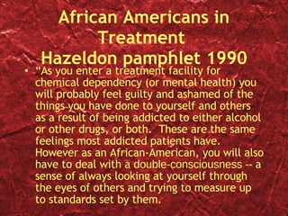 African Americans in Treatment  Hazeldon pamphlet 1990 “ As you enter a treatment facility for chemical dependency (or mental health) you will probably feel guilty and ashamed of the things you have done to yourself and others as a result of being addicted to either alcohol or other drugs, or both.  These are the same feelings most addicted patients have.  However as an African-American, you will also have to deal with a  double-consciousness --  a sense of always looking at yourself through the eyes of others and trying to measure up to standards set by them. 