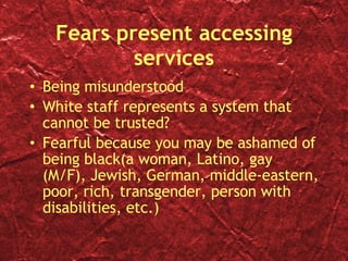 Fears present accessing services Being misunderstood White staff represents a system that cannot be trusted? Fearful because you may be ashamed of being black(a woman, Latino, gay (M/F), Jewish, German, middle-eastern, poor, rich, transgender, person with disabilities, etc.) 