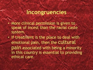 Incongruencies More clinical permission is given to speak of incest than the racial caste system. If treatment is the place to deal with emotional pain, then the  cultural pain  associated with being a minority in this country is essential to providing ethical care. 