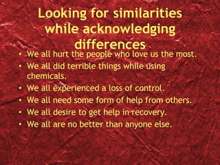 Looking for similarities while acknowledging differences We all hurt the people who love us the most. We all did terrible things while using chemicals. We all experienced a loss of control. We all need some form of help from others. We all desire to get help in recovery. We all are no better than anyone else. 