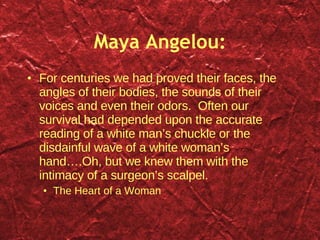 Maya Angelou: For centuries we had proved their faces, the angles of their bodies, the sounds of their voices and even their odors.  Often our survival had depended upon the accurate reading of a white man’s chuckle or the disdainful wave of a white woman’s hand….Oh, but we knew them with the intimacy of a surgeon’s scalpel.  The Heart of a Woman 