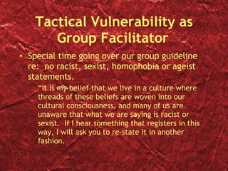 Tactical Vulnerability as Group Facilitator Special time going over our group guideline re:  no racist, sexist, homophobia or ageist statements. “ It is my belief that we live in a culture where threads of these beliefs are woven into our cultural consciousness, and many of us are unaware that what we are saying is racist or sexist.  If I hear something that registers in this way, I will ask you to re-state it in another fashion. 