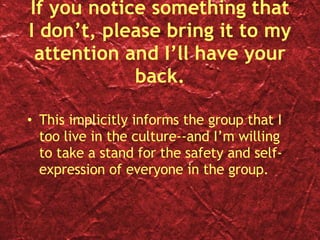 If you notice something that I don’t, please bring it to my attention and I’ll have your back. This implicitly informs the group that I too live in the culture--and I’m willing to take a stand for the safety and self-expression of everyone in the group. 