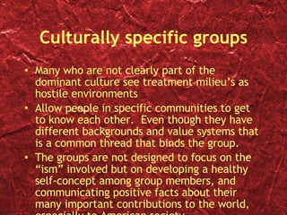 Culturally specific groups Many who are not clearly part of the dominant culture see treatment milieu’s as hostile environments Allow people in specific communities to get to know each other.  Even though they have different backgrounds and value systems that is a common thread that binds the group. The groups are not designed to focus on the “ism” involved but on developing a healthy self-concept among group members, and communicating positive facts about their many important contributions to the world, especially to American society. 