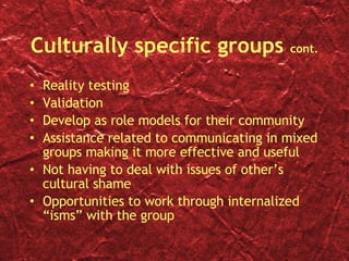 Culturally specific groups  cont. Reality testing Validation Develop as role models for their community Assistance related to communicating in mixed groups making it more effective and useful Not having to deal with issues of other’s cultural shame Opportunities to work through internalized “isms” with the group 