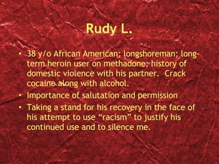 Rudy L. 38 y/o African American; longshoreman; long-term heroin user on methadone; history of domestic violence with his partner.  Crack cocaine along with alcohol. Importance of salutation and permission Taking a stand for his recovery in the face of his attempt to use “racism” to justify his continued use and to silence me. 