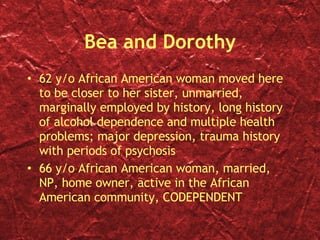 Bea and Dorothy 62 y/o African American woman moved here to be closer to her sister, unmarried, marginally employed by history, long history of alcohol dependence and multiple health problems; major depression, trauma history with periods of psychosis 66 y/o African American woman, married, NP, home owner, active in the African American community, CODEPENDENT 