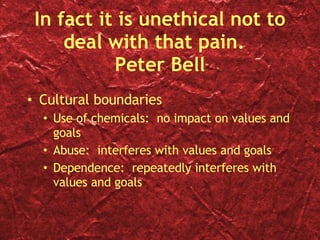 In fact it is unethical not to deal with that pain.  Peter Bell Cultural boundaries Use of chemicals:  no impact on values and goals Abuse:  interferes with values and goals Dependence:  repeatedly interferes with values and goals 
