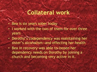 Collateral work Bea is six years sober today I worked with the two of them for over three years Dorothy’s codependency was maintaining her sister’s alcoholism--and effecting her health Bea in recovery was able to loosen her dependency needs on Dorothy by joining a church and becoming very active in it. 
