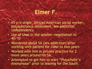 Elmer F. 65 y/o single, African American social worker, polysubstance dependent, sex addiction, codependency Use of time in the session--negotiation to 40/10 Wondered about SA (sex addiction) after working with patient for close to two years Worked with him in private practice for 2 more years around his SA. Attempted to get him to start “Playa'holic’s Anonymous” prior to leaving for the South. 
