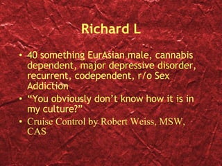 Richard L 40 something EurAsian male, cannabis dependent, major depressive disorder, recurrent, codependent, r/o Sex Addiction “ You obviously don’t know how it is in my culture?” Cruise Control by Robert Weiss, MSW, CAS 