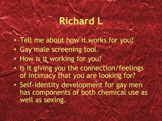 Richard L Tell me about how it works for you? Gay male screening tool. How is it working for you? Is it giving you the connection/feelings of intimacy that you are looking for? Self-identity development for gay men has components of both chemical use as well as sexing. 