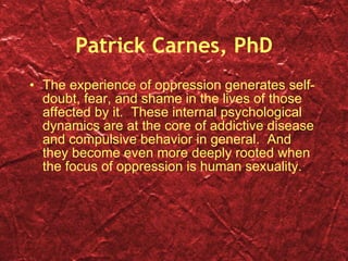 Patrick Carnes, PhD The experience of oppression generates self-doubt, fear, and shame in the lives of those affected by it.  These internal psychological dynamics are at the core of addictive disease and compulsive behavior in general.  And they become even more deeply rooted when the focus of oppression is human sexuality. 