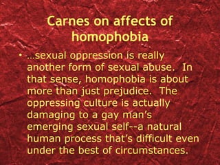 Carnes on affects of homophobia … sexual oppression is really another form of sexual abuse.  In that sense, homophobia is about more than just prejudice.  The oppressing culture is actually damaging to a gay man’s emerging sexual self--a natural human process that’s difficult even under the best of circumstances. 