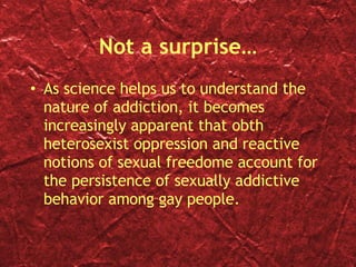Not a surprise… As science helps us to understand the nature of addiction, it becomes increasingly apparent that obth heterosexist oppression and reactive notions of sexual freedome account for the persistence of sexually addictive behavior among gay people. 