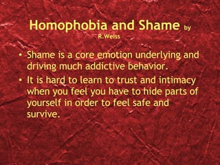 Homophobia and Shame  by R.Weiss  Shame is a core emotion underlying and driving much addictive behavior.  It is hard to learn to trust and intimacy when you feel you have to hide parts of yourself in order to feel safe and survive. 