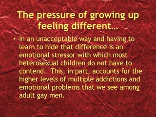 The pressure of growing up feeling different… In an unacceptable way and having to learn to hide that difference is an emotional stressor with which most heterosexual children do not have to contend.  This, in part, accounts for the higher levels of multiple addictions and emotional problems that we see among adult gay men. 