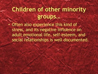 Children of other minority groups… Often also experience this kind of stress, and its negative influence on adult emotional life, self-esteem, and social relationships is well documented. 