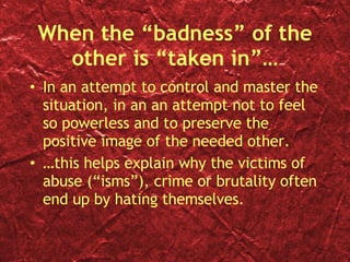 When the “badness” of the other is “taken in”… In an attempt to control and master the situation, in an an attempt not to feel so powerless and to preserve the positive image of the needed other. … this helps explain why the victims of abuse (“isms”), crime or brutality often end up by hating themselves.  