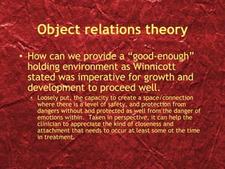 Object relations theory How can we provide a “good-enough” holding environment as Winnicott stated was imperative for growth and development to proceed well.  Loosely put, the capacity to create a space/connection where there is a level of safety, and protection from dangers without and protected as well from the danger of emotions within.  Taken in perspective, it can help the clinician to appreciate the kind of closeness and attachment that needs to occur at least some ot the time in treatment.  