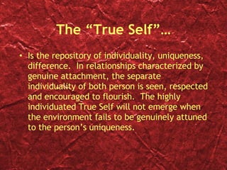 The “True Self”… Is the repository of individuality, uniqueness, difference.  In relationships characterized by genuine attachment, the separate individuality of both person is seen, respected and encouraged to flourish.  The highly individuated True Self will not emerge when the environment fails to be genuinely attuned to the person’s uniqueness.  