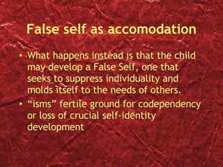 False self as accomodation What happens instead is that the child may develop a False Self, one that seeks to suppress individuality and molds itself to the needs of others. “isms” fertile ground for codependency or loss of crucial self-identity development 