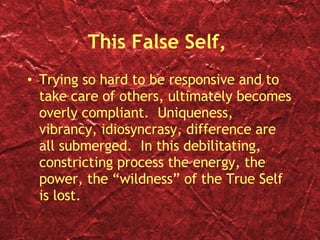 This False Self,  Trying so hard to be responsive and to take care of others, ultimately becomes overly compliant.  Uniqueness, vibrancy, idiosyncrasy, difference are all submerged.  In this debilitating, constricting process the energy, the power, the “wildness” of the True Self is lost. 