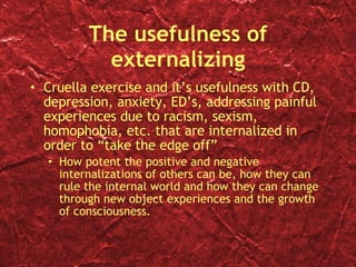 The usefulness of externalizing Cruella exercise and it’s usefulness with CD, depression, anxiety, ED’s, addressing painful experiences due to racism, sexism, homophobia, etc. that are internalized in order to “take the edge off” How potent the positive and negative internalizations of others can be, how they can rule the internal world and how they can change through new object experiences and the growth of consciousness. 