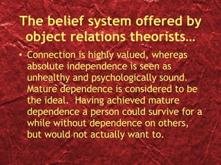 The belief system offered by object relations theorists… Connection is highly valued, whereas absolute independence is seen as unhealthy and psychologically sound.  Mature dependence is considered to be the ideal.  Having achieved mature dependence a person could survive for a while without dependence on others, but would not actually want to. 