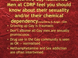 Issues/Info Gay-Identified Men at CDRP feel you should know about their sexuality and/or their chemical dependency compiled by R. Bulger, CADC Growing up Gay is traumatic Don’t assume all Gay men are sexually promiscuous Drug use in the Gay community is seen as OK -- normalized Methamphetamine and Sex addiction are often intertwined 