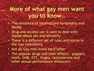 More of what gay men want you to know… The existence of internalized homphobia and denial Drug and alcohol use is used to deal with shame about sex and sexuality There is a different set of rules and norms in the Gay community Not all Gay men know each other The popular drugs and their effects:  poppers, meth, GHB, XTC, Viagra, testosterone and other sexual performance enhancers 
