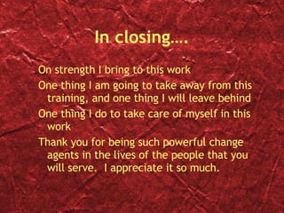 In closing…. On strength I bring to this work One thing I am going to take away from this training, and one thing I will leave behind One thing I do to take care of myself in this work Thank you for being such powerful change agents in the lives of the people that you will serve.  I appreciate it so much. 